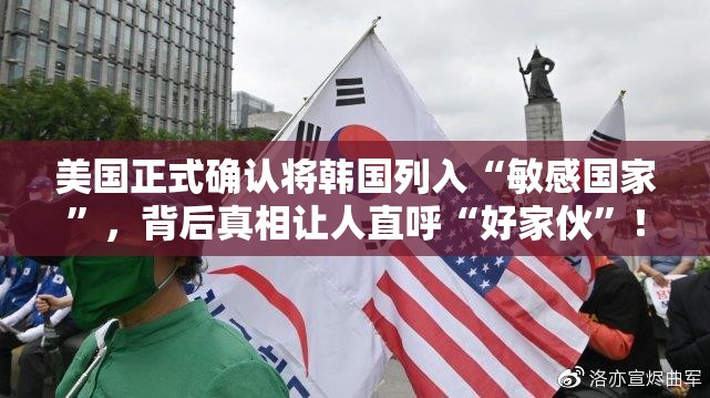 美国正式确认将韩国列入“敏感国家”，背后真相让人直呼“好家伙”！