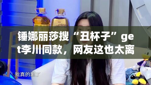 锤娜丽莎搜“丑杯子”get李川同款，网友这也太离谱了吧！